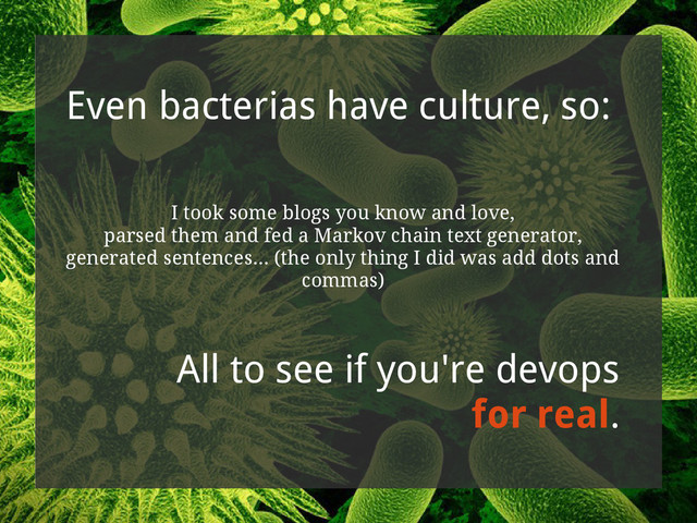 Even bacterias have culture, so:
I took some blogs you know and love,
parsed them and fed a Markov chain text generator,
generated sentences... (the only thing I did was add dots and
commas)
All to see if you're devops
for real.
