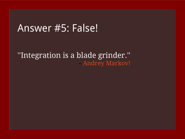 Answer #5: False!
''Integration is a blade grinder.''
– Andrey Markov!
