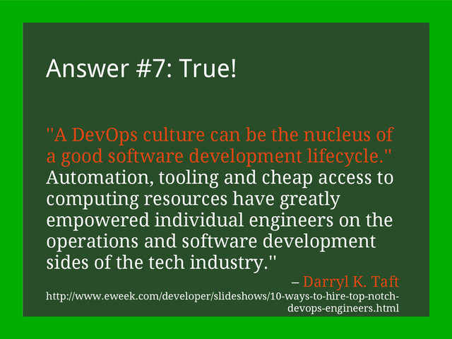 Answer #7: True!
''A DevOps culture can be the nucleus of
a good software development lifecycle.''
Automation, tooling and cheap access to
computing resources have greatly
empowered individual engineers on the
operations and software development
sides of the tech industry.''
– Darryl K. Taft
http://www.eweek.com/developer/slideshows/10-ways-to-hire-top-notch-
devops-engineers.html
