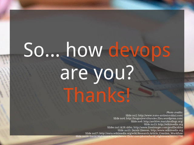 So... how devops
are you?
Thanks!
Photo credits:
Slide no2: http://www.nano-antimicrobial.com/
Slide no4: http://lenguajesculturales.files.wordpress.com/
Slide no6: http://archive.maryknollogc.org/
Slide no13: http://wikimedia.org
Slides no1 &19: shho, http://www.freeimages.com/profile/shho
Slide no15: Derek Gleeson, http://www.wikimedia.org
Slide no17: http://meta.wikimedia.org/wiki/Research:Article_Creation_Workflow
Slide no20: Lucid Nightmare, https://www.flickr.com/photos/lucid_nightmare/101912798
