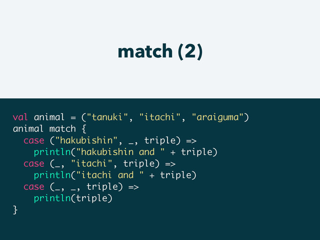 match (2)
val animal = ("tanuki", "itachi", "araiguma")
animal match {
case ("hakubishin", _, triple) =>
println("hakubishin and " + triple)
case (_, "itachi", triple) =>
println("itachi and " + triple)
case (_, _, triple) =>
println(triple)
}
