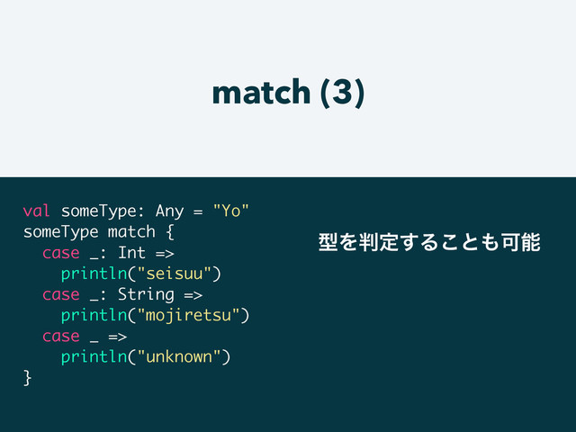 match (3)
val someType: Any = "Yo"
someType match {
case _: Int =>
println("seisuu")
case _: String =>
println("mojiretsu")
case _ =>
println("unknown")
}
ܕΛ൑ఆ͢Δ͜ͱ΋Մೳ
