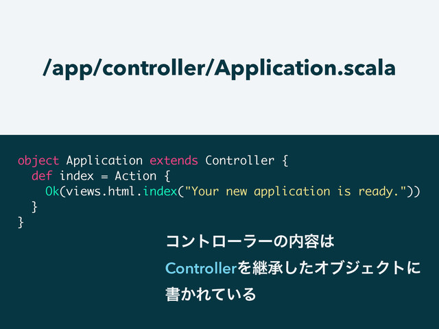 /app/controller/Application.scala
object Application extends Controller {
def index = Action {
Ok(views.html.index("Your new application is ready."))
}
}
ίϯτϩʔϥʔͷ಺༰͸
ControllerΛܧঝͨ͠ΦϒδΣΫτʹ
ॻ͔Ε͍ͯΔ
