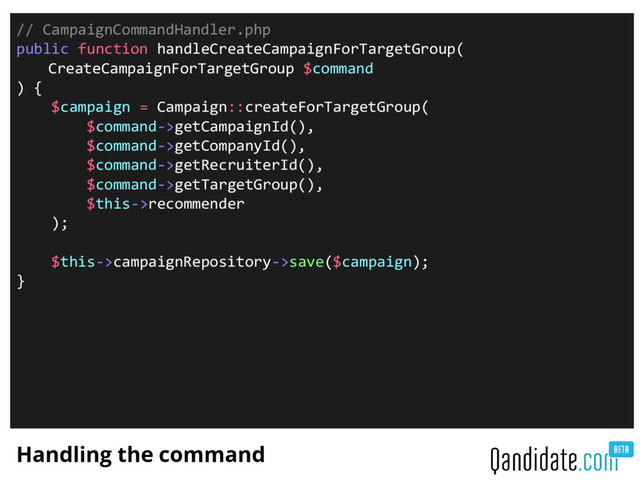 Handling the command
// CampaignCommandHandler.php
public function handleCreateCampaignForTargetGroup(
CreateCampaignForTargetGroup $command
) {
$campaign = Campaign::createForTargetGroup(
$command->getCampaignId(),
$command->getCompanyId(),
$command->getRecruiterId(),
$command->getTargetGroup(),
$this->recommender
);
$this->campaignRepository->save($campaign);
}
