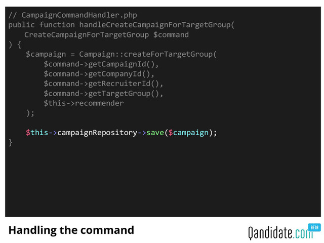 Handling the command
// CampaignCommandHandler.php
public function handleCreateCampaignForTargetGroup(
CreateCampaignForTargetGroup $command
) {
$campaign = Campaign::createForTargetGroup(
$command->getCampaignId(),
$command->getCompanyId(),
$command->getRecruiterId(),
$command->getTargetGroup(),
$this->recommender
);
$this->campaignRepository->save($campaign);
}
