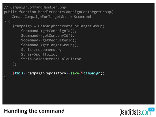 Handling the command
// CampaignCommandHandler.php
public function handleCreateCampaignForTargetGroup(
CreateCampaignForTargetGroup $command
) {
$campaign = Campaign::createForTargetGroup(
$command->getCampaignId(),
$command->getCompanyId(),
$command->getRecruiterId(),
$command->getTargetGroup(),
$this->recommender,
$this->portfolio,
$this->aidaMetricsCalculator
);
$this->campaignRepository->save($campaign);
}
