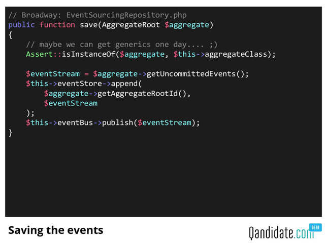 Saving the events
// Broadway: EventSourcingRepository.php
public function save(AggregateRoot $aggregate)
{
// maybe we can get generics one day.... ;)
Assert::isInstanceOf($aggregate, $this->aggregateClass);
$eventStream = $aggregate->getUncommittedEvents();
$this->eventStore->append(
$aggregate->getAggregateRootId(),
$eventStream
);
$this->eventBus->publish($eventStream);
}
