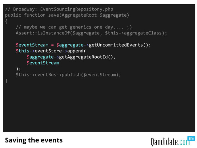 Saving the events
// Broadway: EventSourcingRepository.php
public function save(AggregateRoot $aggregate)
{
// maybe we can get generics one day.... ;)
Assert::isInstanceOf($aggregate, $this->aggregateClass);
$eventStream = $aggregate->getUncommittedEvents();
$this->eventStore->append(
$aggregate->getAggregateRootId(),
$eventStream
);
$this->eventBus->publish($eventStream);
}
