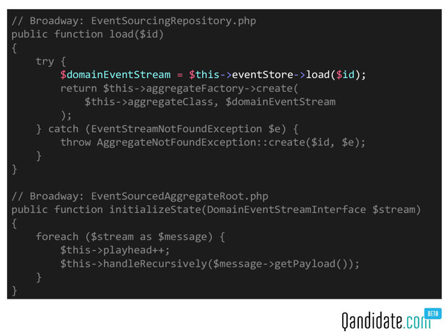 // Broadway: EventSourcingRepository.php
public function load($id)
{
try {
$domainEventStream = $this->eventStore->load($id);
return $this->aggregateFactory->create(
$this->aggregateClass, $domainEventStream
);
} catch (EventStreamNotFoundException $e) {
throw AggregateNotFoundException::create($id, $e);
}
}
// Broadway: EventSourcedAggregateRoot.php
public function initializeState(DomainEventStreamInterface $stream)
{
foreach ($stream as $message) {
$this->playhead++;
$this->handleRecursively($message->getPayload());
}
}
