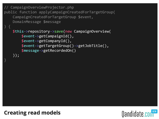 Creating read models
// CampaignOverviewProjector.php
public function applyCampaignCreatedForTargetGroup(
CampaignCreatedForTargetGroup $event,
DomainMessage $message
) {
$this->repository->save(new CampaignOverview(
$event->getCampaignId(),
$event->getCompanyId(),
$event->getTargetGroup()->getJobTitle(),
$message->getRecordedOn()
));
}
