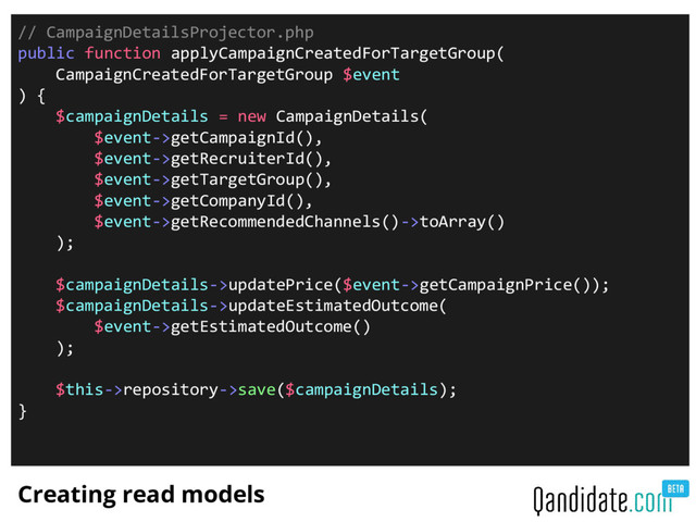 Creating read models
// CampaignDetailsProjector.php
public function applyCampaignCreatedForTargetGroup(
CampaignCreatedForTargetGroup $event
) {
$campaignDetails = new CampaignDetails(
$event->getCampaignId(),
$event->getRecruiterId(),
$event->getTargetGroup(),
$event->getCompanyId(),
$event->getRecommendedChannels()->toArray()
);
$campaignDetails->updatePrice($event->getCampaignPrice());
$campaignDetails->updateEstimatedOutcome(
$event->getEstimatedOutcome()
);
$this->repository->save($campaignDetails);
}
