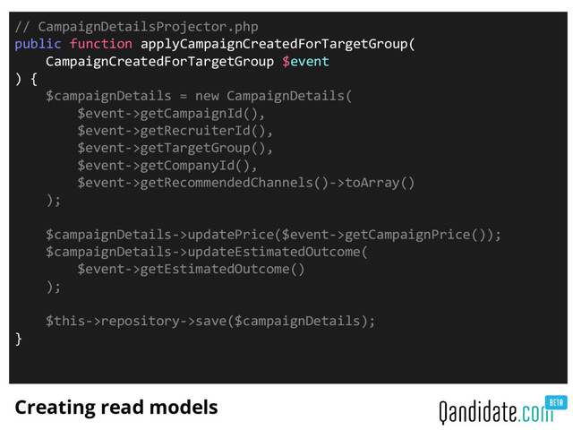 Creating read models
// CampaignDetailsProjector.php
public function applyCampaignCreatedForTargetGroup(
CampaignCreatedForTargetGroup $event
) {
$campaignDetails = new CampaignDetails(
$event->getCampaignId(),
$event->getRecruiterId(),
$event->getTargetGroup(),
$event->getCompanyId(),
$event->getRecommendedChannels()->toArray()
);
$campaignDetails->updatePrice($event->getCampaignPrice());
$campaignDetails->updateEstimatedOutcome(
$event->getEstimatedOutcome()
);
$this->repository->save($campaignDetails);
}
