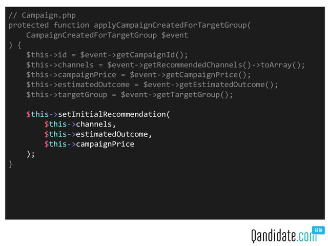 // Campaign.php
protected function applyCampaignCreatedForTargetGroup(
CampaignCreatedForTargetGroup $event
) {
$this->id = $event->getCampaignId();
$this->channels = $event->getRecommendedChannels()->toArray();
$this->campaignPrice = $event->getCampaignPrice();
$this->estimatedOutcome = $event->getEstimatedOutcome();
$this->targetGroup = $event->getTargetGroup();
$this->setInitialRecommendation(
$this->channels,
$this->estimatedOutcome,
$this->campaignPrice
);
}
