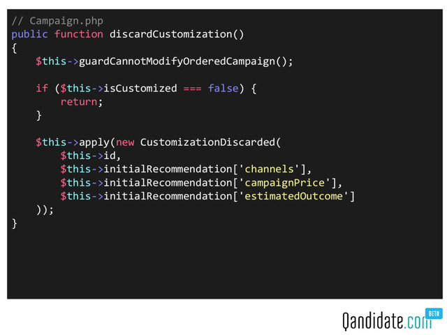 // Campaign.php
public function discardCustomization()
{
$this->guardCannotModifyOrderedCampaign();
if ($this->isCustomized === false) {
return;
}
$this->apply(new CustomizationDiscarded(
$this->id,
$this->initialRecommendation['channels'],
$this->initialRecommendation['campaignPrice'],
$this->initialRecommendation['estimatedOutcome']
));
}
