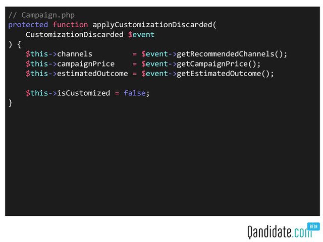 // Campaign.php
protected function applyCustomizationDiscarded(
CustomizationDiscarded $event
) {
$this->channels = $event->getRecommendedChannels();
$this->campaignPrice = $event->getCampaignPrice();
$this->estimatedOutcome = $event->getEstimatedOutcome();
$this->isCustomized = false;
}
