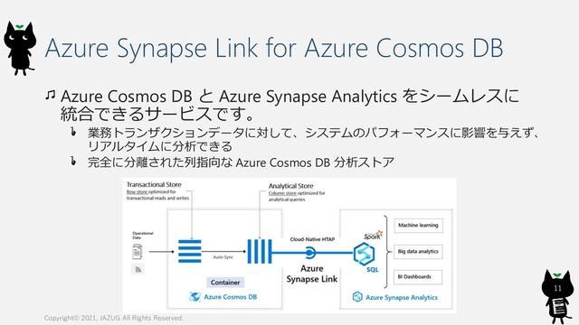 Azure Synapse Link for Azure Cosmos DB
Azure Cosmos DB と Azure Synapse Analytics をシームレスに
統合できるサービスです。
業務トランザクションデータに対して、システムのパフォーマンスに影響を与えず、
リアルタイムに分析できる
完全に分離された列指向な Azure Cosmos DB 分析ストア
Copyright© 2021, JAZUG All Rights Reserved.
11
