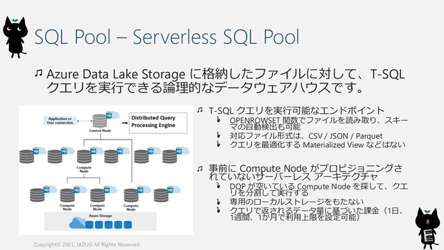 SQL Pool – Serverless SQL Pool
Azure Data Lake Storage に格納したファイルに対して、T-SQL
クエリを実行できる論理的なデータウェアハウスです。
Copyright© 2021, JAZUG All Rights Reserved.
8
T-SQL クエリを実行可能なエンドポイント
OPENROWSET 関数でファイルを読み取り、スキー
マの自動検出も可能
対応ファイル形式は、CSV / JSON / Parquet
クエリを最適化する Materialized View などはない
事前に Compute Node がプロビジョニングさ
れていないサーバーレス アーキテクチャ
DQP が空いている Compute Node を探して、クエ
リを分割して実行する
専用のローカルストレージをもたない
クエリで返されるデータ量に基づいた課金（1日、
1週間、1か月で利用上限を設定可能）
