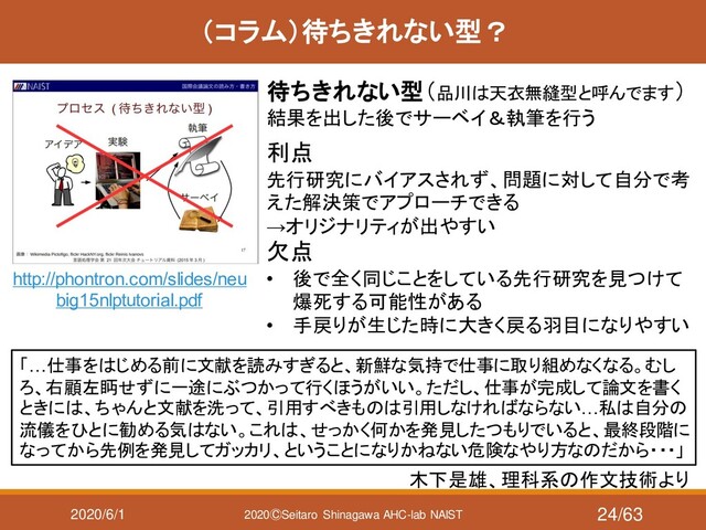 2020/6/1 2020ⒸSeitaro Shinagawa AHC-lab NAIST
（コラム）待ちきれない型？
待ちきれない型（品川は天衣無縫型と呼んでます）
結果を出した後でサーベイ＆執筆を行う
http://phontron.com/slides/neu
big15nlptutorial.pdf
「…仕事をはじめる前に文献を読みすぎると、新鮮な気持で仕事に取り組めなくなる。むし
ろ、右顧左眄せずに一途にぶつかって行くほうがいい。ただし、仕事が完成して論文を書く
ときには、ちゃんと文献を洗って、引用すべきものは引用しなければならない…私は自分の
流儀をひとに勧める気はない。これは、せっかく何かを発見したつもりでいると、最終段階に
なってから先例を発見してガッカリ、ということになりかねない危険なやり方なのだから・・・」
木下是雄、理科系の作文技術より
利点
先行研究にバイアスされず、問題に対して自分で考
えた解決策でアプローチできる
→オリジナリティが出やすい
欠点
• 後で全く同じことをしている先行研究を見つけて
爆死する可能性がある
• 手戻りが生じた時に大きく戻る羽目になりやすい
24/63
