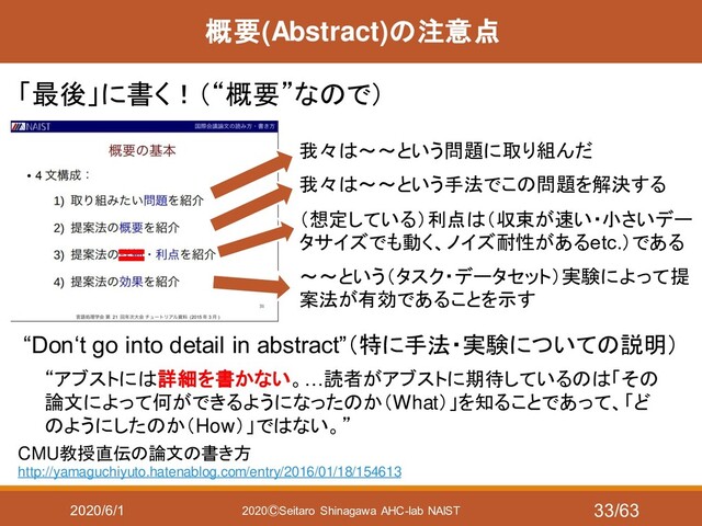 2020/6/1 2020ⒸSeitaro Shinagawa AHC-lab NAIST
概要(Abstract)の注意点
「最後」に書く！（“概要”なので）
CMU教授直伝の論文の書き方
http://yamaguchiyuto.hatenablog.com/entry/2016/01/18/154613
“Don‘t go into detail in abstract”（特に手法・実験についての説明）
“アブストには詳細を書かない。…読者がアブストに期待しているのは「その
論文によって何ができるようになったのか（What）」を知ることであって、「ど
のようにしたのか（How）」ではない。”
我々は～～という問題に取り組んだ
我々は～～という手法でこの問題を解決する
（想定している）利点は（収束が速い・小さいデー
タサイズでも動く、ノイズ耐性があるetc.）である
～～という（タスク・データセット）実験によって提
案法が有効であることを示す
33/63

