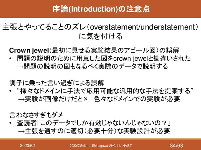 2020/6/1 2020ⒸSeitaro Shinagawa AHC-lab NAIST
序論(Introduction)の注意点
主張とやってることのズレ（overstatement/understatement）
に気を付ける
Crown jewel（最初に見せる実験結果のアピール図）の誤解
• 問題の説明のために用意した図をcrown jewelと勘違いされた
→問題の説明の図もなるべく実際のデータで説明する
調子に乗った言い過ぎによる誤解
• “様々なドメインに手法で応用可能な汎用的な手法を提案する”
→実験が画像だけだと× 色々なドメインでの実験が必要
言わなさすぎもダメ
• 査読者「このデータでしか有効じゃないんじゃないの？」
→主張を通すのに適切（必要十分）な実験設計が必要
34/63
