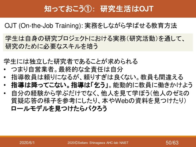 2020/6/1 2020ⒸSeitaro Shinagawa AHC-lab NAIST
知っておこう①： 研究生活はOJT
OJT (On-the-Job Training): 実務をしながら学ばせる教育方法
学生は自身の研究プロジェクトにおける実務（研究活動）を通して、
研究のために必要なスキルを培う
学生には独立した研究者であることが求められる
• つまり自営業者。最終的な全責任は自分
• 指導教員は頼りになるが、頼りすぎは良くない。教員も間違える
• 指導は降ってこない。指導は「乞う」。能動的に教員に働きかけよう
• 自分の経験から学ぶだけでなく、他人を見て学ぼう（他人のゼミの
質疑応答の様子を参考にしたり、本やWebの資料を見つけたり）
ロールモデルを見つけたらパクろう
50/63

