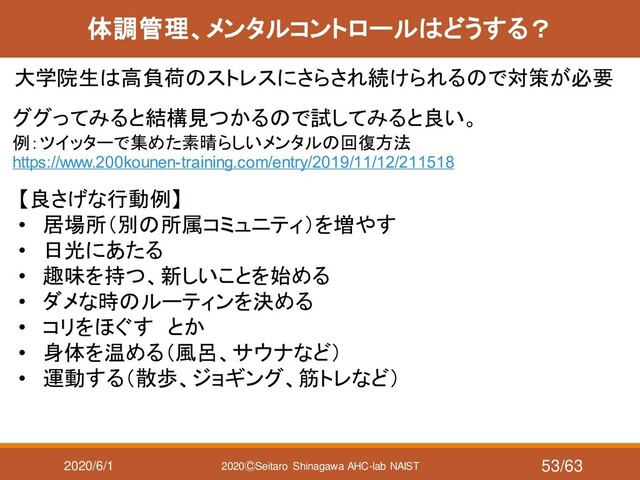 2020/6/1 2020ⒸSeitaro Shinagawa AHC-lab NAIST
体調管理、メンタルコントロールはどうする？
大学院生は高負荷のストレスにさらされ続けられるので対策が必要
ググってみると結構見つかるので試してみると良い。
例：ツイッターで集めた素晴らしいメンタルの回復方法
https://www.200kounen-training.com/entry/2019/11/12/211518
【良さげな行動例】
• 居場所（別の所属コミュニティ）を増やす
• 日光にあたる
• 趣味を持つ、新しいことを始める
• ダメな時のルーティンを決める
• コリをほぐす とか
• 身体を温める（風呂、サウナなど）
• 運動する（散歩、ジョギング、筋トレなど）
53/63
