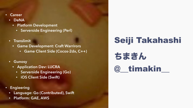 Seiji Takahashi
 
ͪ·͖Μ
@__timakin__
• Career
• DeNA
• Platform Development
• Serverside Engineering (Perl) 
• Translimit
• Game Development: Craft Warrirors
• Game Client Side (Cocos-2dx, C++) 
• Gunosy
• Application Dev: LUCRA
• Serverside Engineering (Go)
• iOS Client Side (Swift)
• Engieering
• Language: Go (Contributed), Swift
• Platform: GAE, AWS
