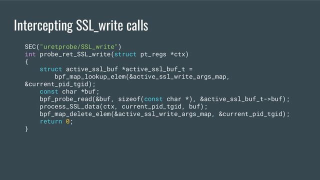 Intercepting SSL_write calls
SEC("uretprobe/SSL_write")
int probe_ret_SSL_write(struct pt_regs *ctx)
{
struct active_ssl_buf *active_ssl_buf_t =
bpf_map_lookup_elem(&active_ssl_write_args_map,
&current_pid_tgid);
const char *buf;
bpf_probe_read(&buf, sizeof(const char *), &active_ssl_buf_t->buf);
process_SSL_data(ctx, current_pid_tgid, buf);
bpf_map_delete_elem(&active_ssl_write_args_map, &current_pid_tgid);
return 0;
}
