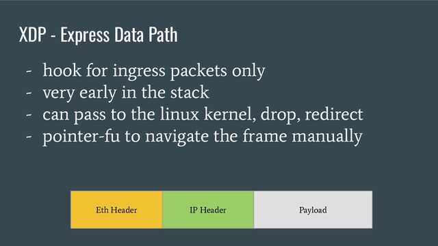XDP - Express Data Path
- hook for ingress packets only
- very early in the stack
- can pass to the linux kernel, drop, redirect
- pointer-fu to navigate the frame manually
Eth Header IP Header Payload

