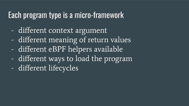Each program type is a micro-framework
- diﬀerent context argument
- diﬀerent meaning of return values
- diﬀerent eBPF helpers available
- diﬀerent ways to load the program
- diﬀerent lifecycles

