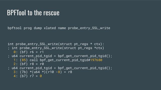 BPFTool to the rescue
bpftool prog dump xlated name probe_entry_SSL_write
int probe_entry_SSL_write(struct pt_regs * ctx):
; int probe_entry_SSL_write(struct pt_regs *ctx)
0: (bf) r6 = r1
; u64 current_pid_tgid = bpf_get_current_pid_tgid();
1: (85) call bpf_get_current_pid_tgid#197680
2: (bf) r8 = r0
; u64 current_pid_tgid = bpf_get_current_pid_tgid();
3: (7b) *(u64 *)(r10 -8) = r8
4: (b7) r7 = 0
