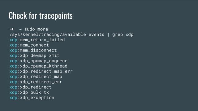 Check for tracepoints
➜ ~ sudo more
/sys/kernel/tracing/available_events | grep xdp
xdp:mem_return_failed
xdp:mem_connect
xdp:mem_disconnect
xdp:xdp_devmap_xmit
xdp:xdp_cpumap_enqueue
xdp:xdp_cpumap_kthread
xdp:xdp_redirect_map_err
xdp:xdp_redirect_map
xdp:xdp_redirect_err
xdp:xdp_redirect
xdp:xdp_bulk_tx
xdp:xdp_exception
