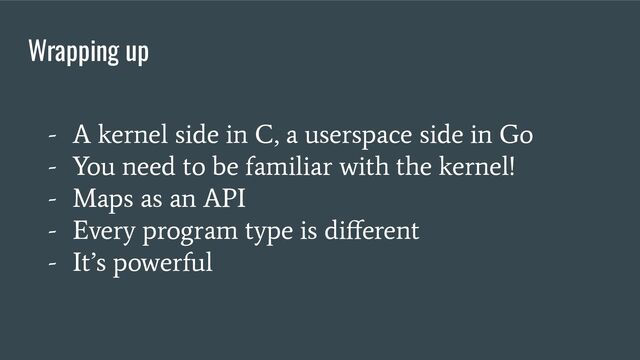Wrapping up
- A kernel side in C, a userspace side in Go
- You need to be familiar with the kernel!
- Maps as an API
- Every program type is diﬀerent
- It’s powerful
