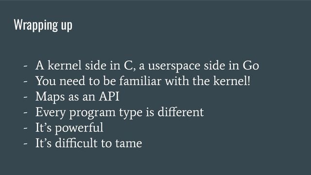 Wrapping up
- A kernel side in C, a userspace side in Go
- You need to be familiar with the kernel!
- Maps as an API
- Every program type is diﬀerent
- It’s powerful
- It’s diﬃcult to tame
