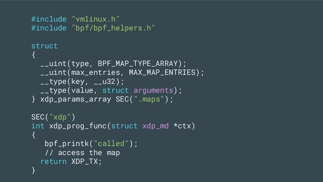 #include "vmlinux.h"
#include "bpf/bpf_helpers.h"
struct
{
__uint(type, BPF_MAP_TYPE_ARRAY);
__uint(max_entries, MAX_MAP_ENTRIES);
__type(key, __u32);
__type(value, struct arguments);
} xdp_params_array SEC(".maps");
SEC("xdp")
int xdp_prog_func(struct xdp_md *ctx)
{
bpf_printk("called");
// access the map
return XDP_TX;
}
