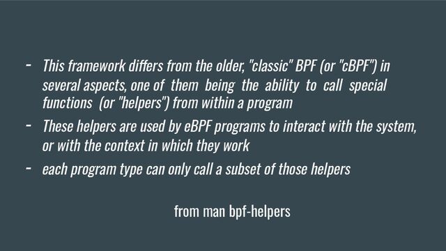 - This framework differs from the older, "classic" BPF (or "cBPF") in
several aspects, one of them being the ability to call special
functions (or "helpers") from within a program
- These helpers are used by eBPF programs to interact with the system,
or with the context in which they work
- each program type can only call a subset of those helpers
from man bpf-helpers
