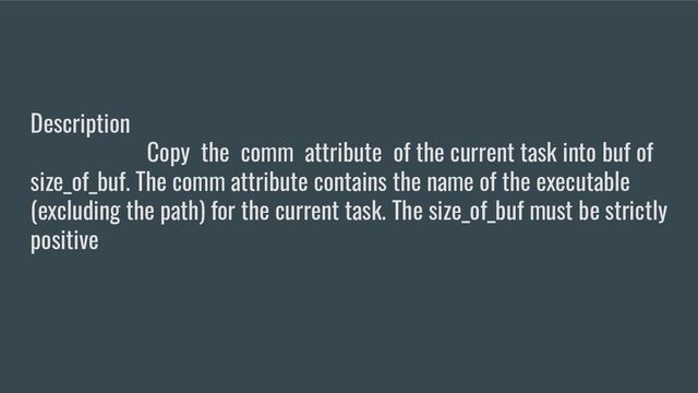 Description
Copy the comm attribute of the current task into buf of
size_of_buf. The comm attribute contains the name of the executable
(excluding the path) for the current task. The size_of_buf must be strictly
positive

