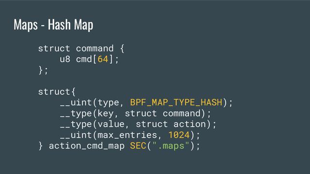 Maps - Hash Map
struct command {
u8 cmd[64];
};
struct{
__uint(type, BPF_MAP_TYPE_HASH);
__type(key, struct command);
__type(value, struct action);
__uint(max_entries, 1024);
} action_cmd_map SEC(".maps");
