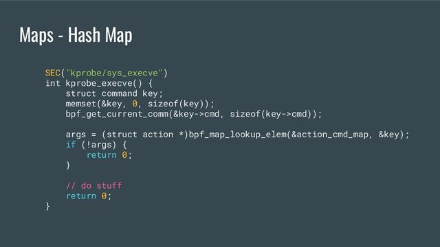 Maps - Hash Map
SEC("kprobe/sys_execve")
int kprobe_execve() {
struct command key;
memset(&key, 0, sizeof(key));
bpf_get_current_comm(&key->cmd, sizeof(key->cmd));
args = (struct action *)bpf_map_lookup_elem(&action_cmd_map, &key);
if (!args) {
return 0;
}
// do stuff
return 0;
}
