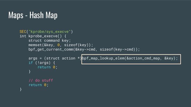 Maps - Hash Map
SEC("kprobe/sys_execve")
int kprobe_execve() {
struct command key;
memset(&key, 0, sizeof(key));
bpf_get_current_comm(&key->cmd, sizeof(key->cmd));
args = (struct action *)bpf_map_lookup_elem(&action_cmd_map, &key);
if (!args) {
return 0;
}
// do stuff
return 0;
}
