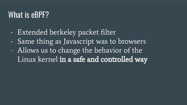 - Extended berkeley packet ﬁlter
- Same thing as Javascript was to browsers
- Allows us to change the behavior of the
Linux kernel in a safe and controlled way
What is eBPF?
