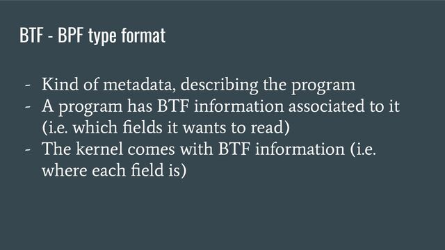 BTF - BPF type format
- Kind of metadata, describing the program
- A program has BTF information associated to it
(i.e. which ﬁelds it wants to read)
- The kernel comes with BTF information (i.e.
where each ﬁeld is)
