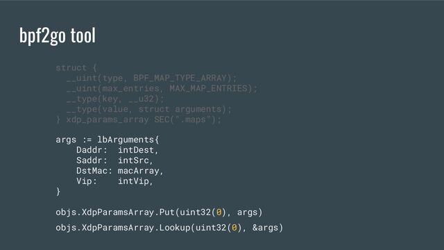 bpf2go tool
args := lbArguments{
Daddr: intDest,
Saddr: intSrc,
DstMac: macArray,
Vip: intVip,
}
objs.XdpParamsArray.Put(uint32(0), args)
objs.XdpParamsArray.Lookup(uint32(0), &args)
struct {
__uint(type, BPF_MAP_TYPE_ARRAY);
__uint(max_entries, MAX_MAP_ENTRIES);
__type(key, __u32);
__type(value, struct arguments);
} xdp_params_array SEC(".maps");
