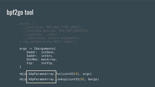 bpf2go tool
args := lbArguments{
Daddr: intDest,
Saddr: intSrc,
DstMac: macArray,
Vip: intVip,
}
objs.XdpParamsArray.Put(uint32(0), args)
objs.XdpParamsArray.Lookup(uint32(0), &args)
struct {
__uint(type, BPF_MAP_TYPE_ARRAY);
__uint(max_entries, MAX_MAP_ENTRIES);
__type(key, __u32);
__type(value, struct arguments);
} xdp_params_array SEC(".maps");
