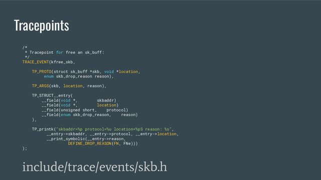 Tracepoints
/*
* Tracepoint for free an sk_buff:
*/
TRACE_EVENT(kfree_skb,
TP_PROTO(struct sk_buff *skb, void *location,
enum skb_drop_reason reason),
TP_ARGS(skb, location, reason),
TP_STRUCT__entry(
__field(void *, skbaddr)
__field(void *, location)
__field(unsigned short, protocol)
__field(enum skb_drop_reason, reason)
),
TP_printk("skbaddr=%p protocol=%u location=%pS reason: %s",
__entry->skbaddr, __entry->protocol, __entry->location,
__print_symbolic(__entry->reason,
DEFINE_DROP_REASON(FN, FNe)))
);
include/trace/events/skb.h
