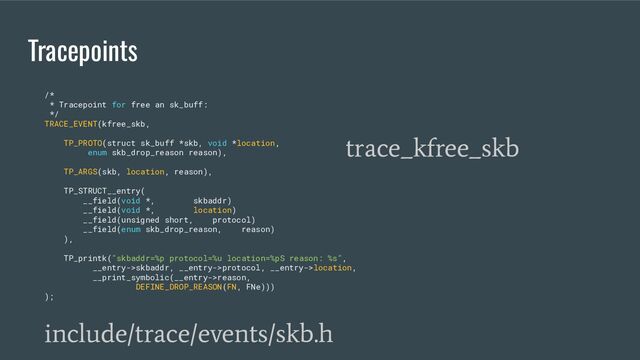 Tracepoints
/*
* Tracepoint for free an sk_buff:
*/
TRACE_EVENT(kfree_skb,
TP_PROTO(struct sk_buff *skb, void *location,
enum skb_drop_reason reason),
TP_ARGS(skb, location, reason),
TP_STRUCT__entry(
__field(void *, skbaddr)
__field(void *, location)
__field(unsigned short, protocol)
__field(enum skb_drop_reason, reason)
),
TP_printk("skbaddr=%p protocol=%u location=%pS reason: %s",
__entry->skbaddr, __entry->protocol, __entry->location,
__print_symbolic(__entry->reason,
DEFINE_DROP_REASON(FN, FNe)))
);
include/trace/events/skb.h
trace_kfree_skb

