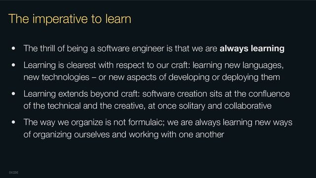 OXIDE
The imperative to learn
• The thrill of being a software engineer is that we are always learning
• Learning is clearest with respect to our craft: learning new languages,
new technologies – or new aspects of developing or deploying them
• Learning extends beyond craft: software creation sits at the conﬂuence
of the technical and the creative, at once solitary and collaborative
• The way we organize is not formulaic; we are always learning new ways
of organizing ourselves and working with one another
