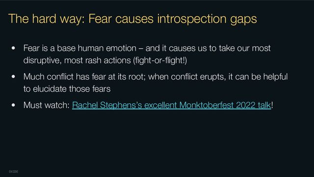 OXIDE
The hard way: Fear causes introspection gaps
• Fear is a base human emotion – and it causes us to take our most
disruptive, most rash actions (ﬁght-or-ﬂight!)
• Much conﬂict has fear at its root; when conﬂict erupts, it can be helpful
to elucidate those fears
• Must watch: Rachel Stephens’s excellent Monktoberfest 2022 talk!
