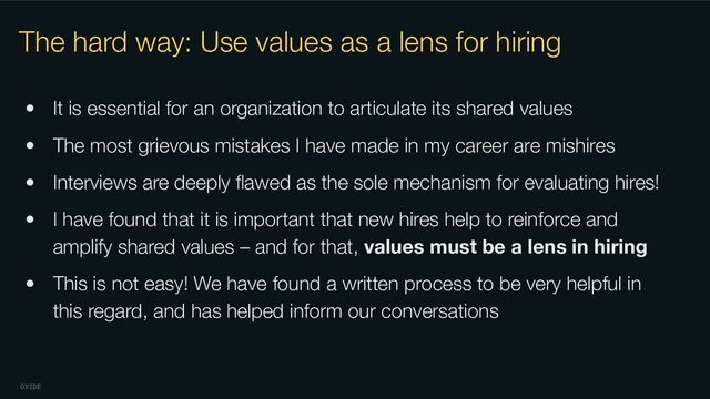 OXIDE
The hard way: Use values as a lens for hiring
• It is essential for an organization to articulate its shared values
• The most grievous mistakes I have made in my career are mishires
• Interviews are deeply ﬂawed as the sole mechanism for evaluating hires!
• I have found that it is important that new hires help to reinforce and
amplify shared values – and for that, values must be a lens in hiring
• This is not easy! We have found a written process to be very helpful in
this regard, and has helped inform our conversations
