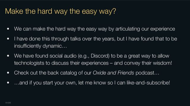 OXIDE
Make the hard way the easy way?
• We can make the hard way the easy way by articulating our experience
• I have done this through talks over the years, but I have found that to be
insuﬃciently dynamic…
• We have found social audio (e.g., Discord) to be a great way to allow
technologists to discuss their experiences – and convey their wisdom!
• Check out the back catalog of our Oxide and Friends podcast…
• …and if you start your own, let me know so I can like-and-subscribe!
